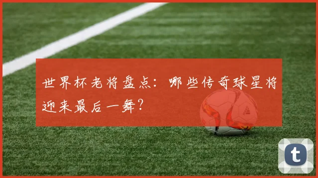 世界杯老将盘点:哪些传奇球星将迎来最后一舞?