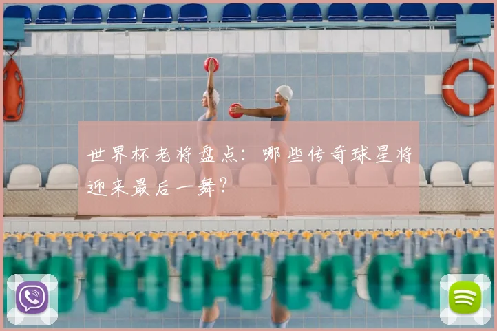 世界杯老将盘点:哪些传奇球星将迎来最后一舞?