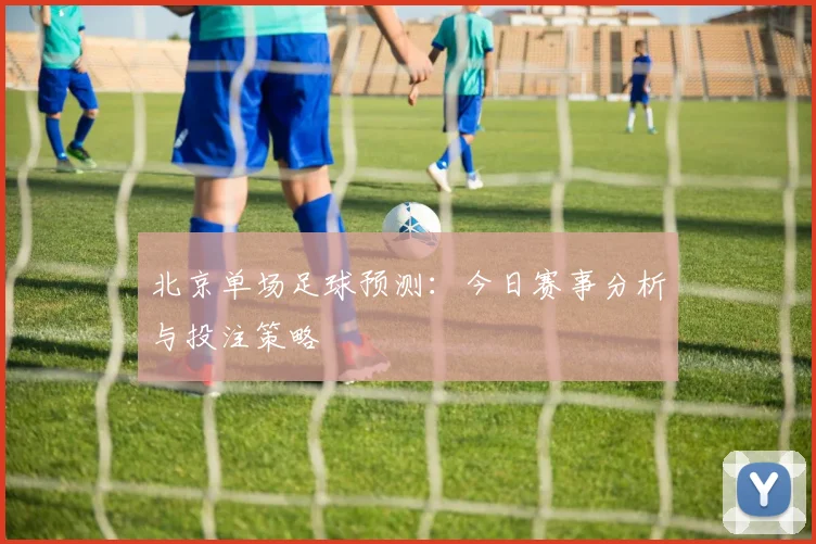 北京单场足球预测:今日赛事分析与投注策略